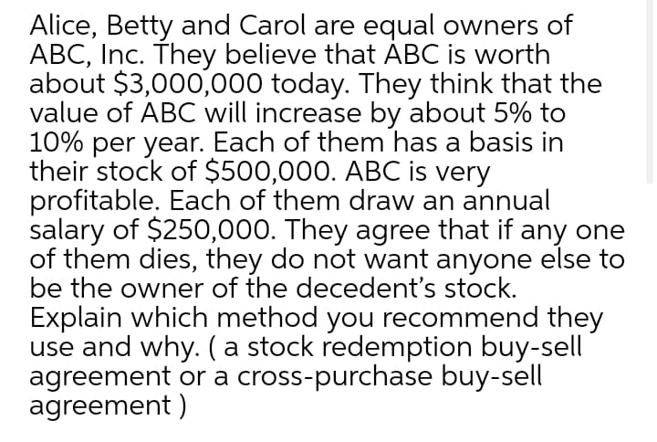 Alice, Betty and Carol are equal owners of
ABC, Inc. They believe that ÀBC is worth
about $3,000,000 today. They think that the
value of ABC will increase by about 5% to
10% per year. Each of them has a basis in
their stock of $500,000. ABC is very
profitable. Each of them draw an annual
salary of $250,000. They agree that if any one
of them dies, they do not want anyone else to
be the owner of the decedent's stock.
Explain which method you recommend they
use and why. (a stock redemption buy-sell
agreement or a cross-purchase buy-sell
agreement )
