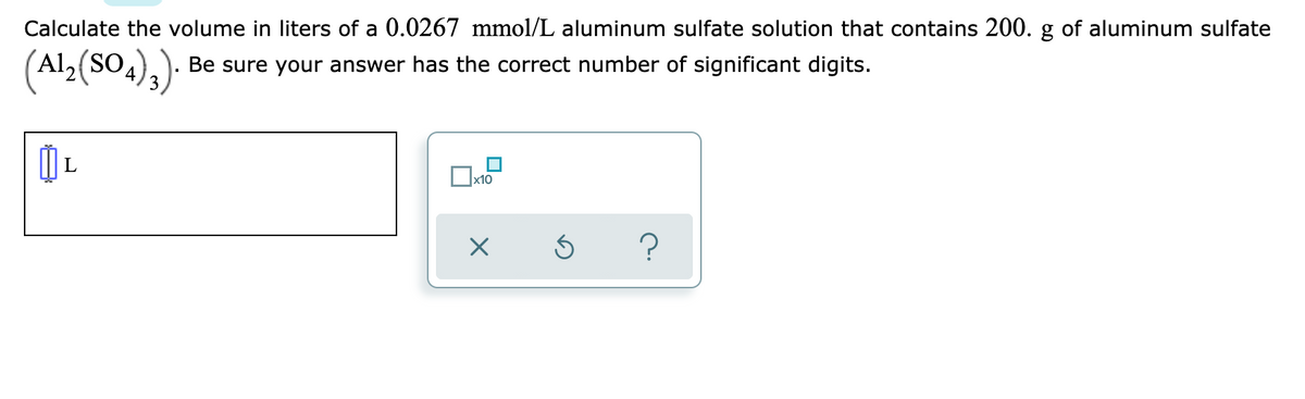 Calculate the volume in liters of a 0.0267 mmol/L aluminum sulfate solution that contains 200. g of aluminum sulfate
(Al,(SO.),)-
Be sure your answer has the correct number of significant digits.
Ox10
