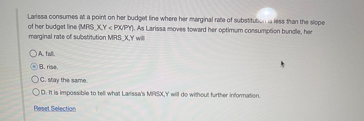 Larissa consumes at a point on her budget line where her marginal rate of substitution is less than the slope
of her budget line (MRS_X,Y < PX/PY). As Larissa moves toward her optimum consumption bundle, her
marginal rate of substitution MRS_X,Y will
OA. fall.
B. rise.
OC. stay the same.
OD. It is impossible to tell what Larissa's MRSX,Y will do without further information.
Reset Selection
