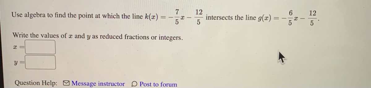 Use algebra to find the point at which the line k(x) =
x
7
y =
5
Write the values of x and y as reduced fractions or integers.
X
Question Help: Message instructor Post to forum
12
5
intersects the line g(x) =
==
6
I
12
5