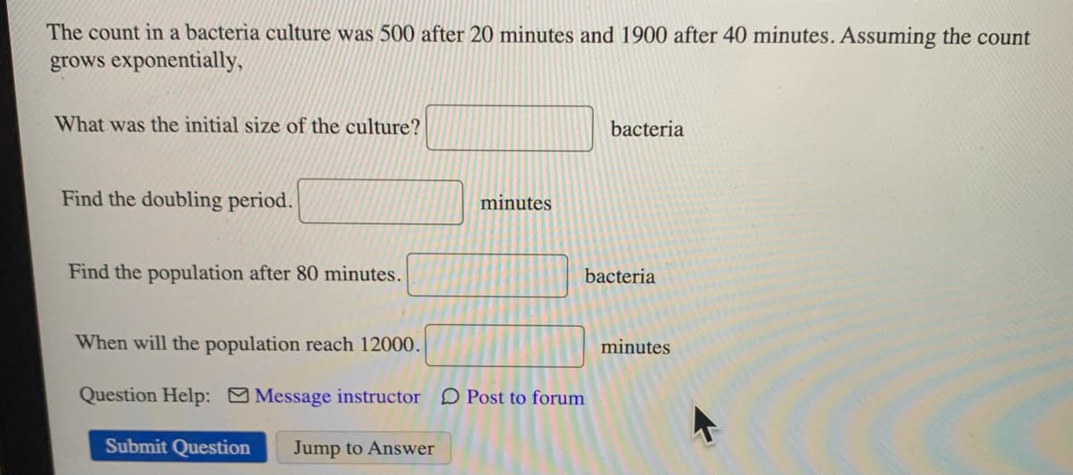 The count in a bacteria culture was 500 after 20 minutes and 1900 after 40 minutes. Assuming the count
grows exponentially,
What was the initial size of the culture?
Find the doubling period.
Find the population after 80 minutes.
minutes
bacteria
bacteria
When will the population reach 12000.
Question Help: Message instructor Post to forum
Submit Question Jump to Answer
minutes