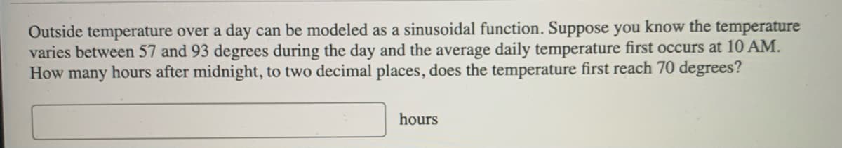 Outside temperature over a day can be modeled as a sinusoidal function. Suppose you know the temperature
varies between 57 and 93 degrees during the day and the average daily temperature first occurs at 10 AM.
How many hours after midnight, to two decimal places, does the temperature first reach 70 degrees?
hours