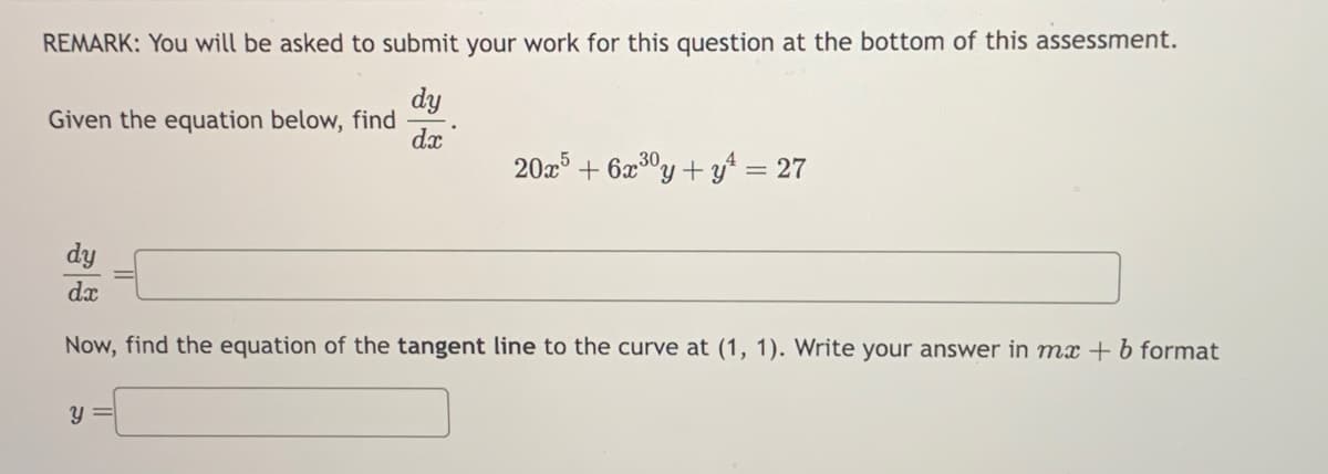 REMARK: You will be asked to submit your work for this question at the bottom of this assessment.
dy
dx
Given the equation below, find
20x5 +6x³0y + y² = 27
dy
dx
Now, find the equation of the tangent line to the curve at (1, 1). Write your answer in mx + b format
y =