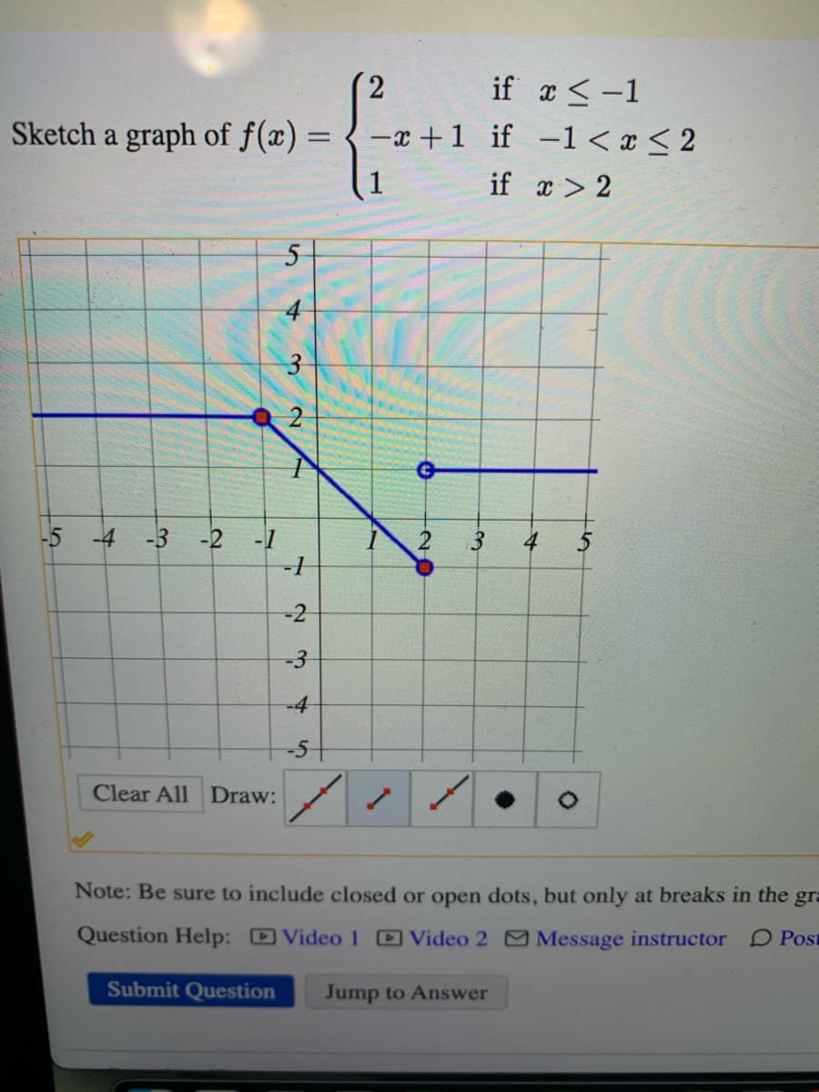 Sketch a graph of f(x) =
-5 -4 -3 -2 -1
Clear All Draw:
5
4
Submit Question
2
I
-1
-2
-3
-4
-5
-x+1
7
20
3
if x < -1
if -1 < x < 2
if x > 2
4
Note: Be sure to include closed or open dots, but only at breaks in the gra
Question Help:
Video 1 Video 2
Message instructor
Post
Jump to Answer