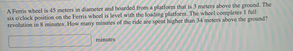 A Ferris wheel is 45 meters in diameter and boarded from a platform that is 3 meters above the ground. The
six o'clock position on the Ferris wheel is level with the loading platform. The wheel completes 1 full
revolution in 8 minutes. How many minutes of the ride are spent higher than 34 meters above the ground?
minutes
