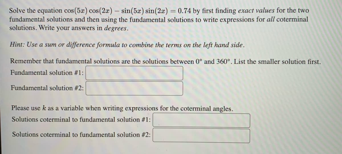 Solve the equation cos(5x) cos(2x) - sin(5x) sin(2x) = 0.74 by first finding exact values for the two
fundamental solutions and then using the fundamental solutions to write expressions for all coterminal
solutions. Write your answers in degrees.
Hint: Use a sum or difference formula to combine the terms on the left hand side.
Remember that fundamental solutions are the solutions between 0° and 360°. List the smaller solution first.
Fundamental solution #1:
Fundamental solution #2:
Please use k as a variable when writing expressions for the coterminal angles.
Solutions coterminal to fundamental solution #1:
Solutions coterminal to fundamental solution #2: