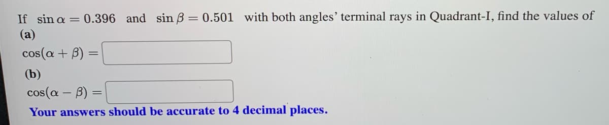 ### Trigonometric Problem Solving

Given the scenario where:
\[ \sin \alpha = 0.396 \]
\[ \sin \beta = 0.501 \]
with both angles’ terminal rays in Quadrant-I, find the values of:

#### (a)
\[ \cos(\alpha + \beta) \]

\[ \boxed{\ \ \ \ \ \ \ \ \ \ \ } \]

#### (b)
\[ \cos(\alpha - \beta) \]

\[ \boxed{\ \ \ \ \ \ \ \ \ \ \ } \]

**Note:** Your answers should be accurate to 4 decimal places.

### Explanation

To solve for \( \cos(\alpha + \beta) \) and \( \cos(\alpha - \beta) \), we use the angle addition and subtraction formulas for cosine:

\[ \cos(\alpha + \beta) = \cos \alpha \cos \beta - \sin \alpha \sin \beta \]
\[ \cos(\alpha - \beta) = \cos \alpha \cos \beta + \sin \alpha \sin \beta \]

First, we need to determine \( \cos \alpha \) and \( \cos \beta \) using the Pythagorean identity:
\[ \cos^2 \theta + \sin^2 \theta = 1 \]
So,
\[ \cos \alpha = \sqrt{1 - \sin^2 \alpha} \]
\[ \cos \beta = \sqrt{1 - \sin^2 \beta} \]

Given that both angles are in Quadrant-I, \( \cos \alpha \) and \( \cos \beta \) will be positive.