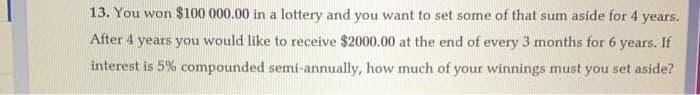 13. You won $100 000.00 in a lottery and you want to set some of that sum aside for 4 years.
After 4 years you would like to receive $2000.00 at the end of every 3 months for 6 years. If
interest is 5% compounded semi-annually, how much of your winnings must you set aside?
