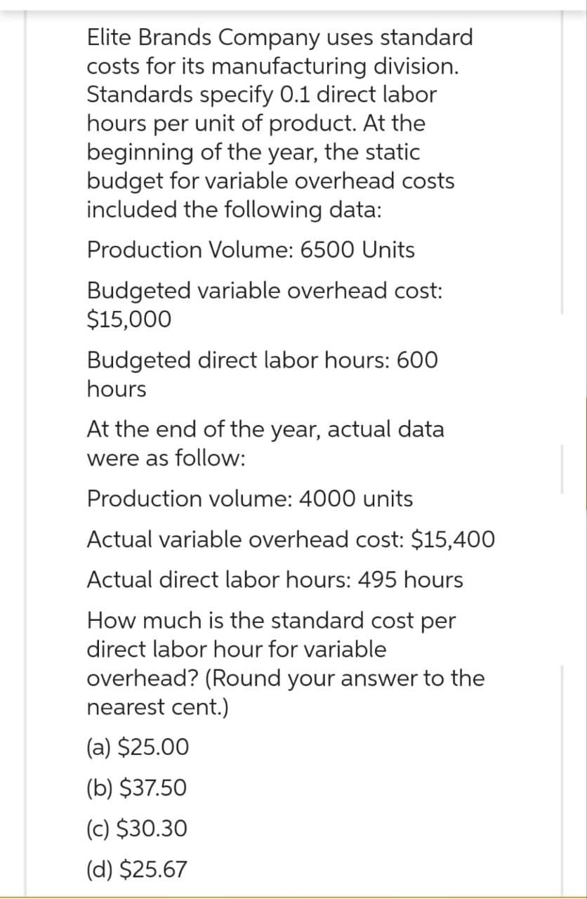 Elite Brands Company uses standard
costs for its manufacturing division.
Standards specify 0.1 direct labor
hours per unit of product. At the
beginning of the year, the static
budget for variable overhead costs
included the following data:
Production Volume: 6500 Units
Budgeted variable overhead cost:
$15,000
Budgeted direct labor hours: 600
hours
At the end of the year, actual data
were as follow:
Production volume: 4000 units
Actual variable overhead cost: $15,400
Actual direct labor hours: 495 hours
How much is the standard cost per
direct labor hour for variable
overhead? (Round your answer to the
nearest cent.)
(a) $25.00
(b) $37.50
(c) $30.30
(d) $25.67