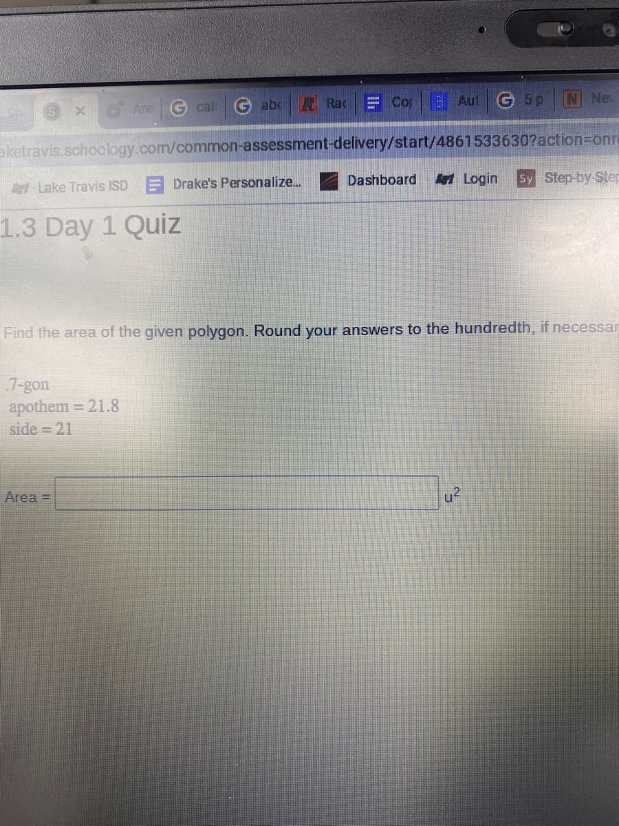 ()
x Are
G cal
G abc
R Rac
E CopBAut G 5p
N Ne
aketravis.schoology.com/common-assessment-delivery/start/4861533630?action=onre
A Lake Travis ISD
Drake's Personalize..
Dashboard
Art Login
Sy Step-by-Step
1.3 Day 1 Quiz
Find the area of the given polygon. Round your answers to the hundredth, if necessar
7-gon
apothem = 21.8
side = 21
%3D
Area =
