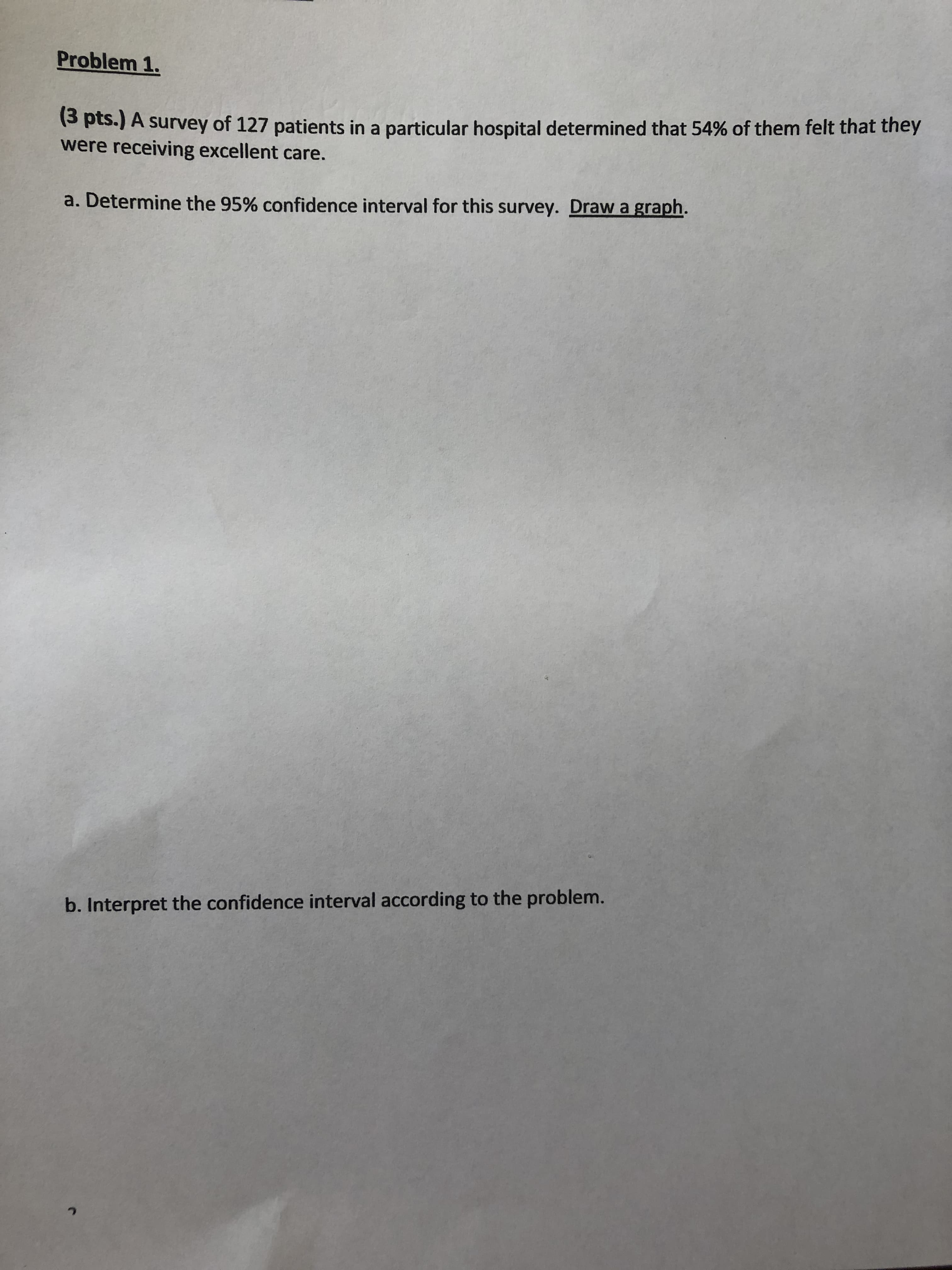 Problem 1.
(S pts.) A survey of 127 patients in a particular hospital determined that 54% of them felt that they
were receiving excellent care.
a. Determine the 95% confidence interval for this survey. Draw a graph.
b. Interpret the confidence interval according to the problem.
