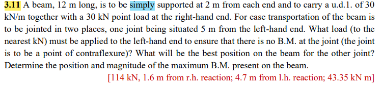 3.11 A beam, 12 m long, is to be simply supported at 2 m from each end and to carry a u.d.1. of 30
kN/m together with a 30 kN point load at the right-hand end. For ease transportation of the beam is
to be jointed in two places, one joint being situated 5 m from the left-hand end. What load (to the
nearest kN) must be applied to the left-hand end to ensure that there is no B.M. at the joint (the joint
is to be a point of contraflexure)? What will be the best position on the beam for the other joint?
Determine the position and magnitude of the maximum B.M. present on the beam.
[114 kN, 1.6 m from r.h. reaction; 4.7 m from 1.h. reaction; 43.35 kN m]
