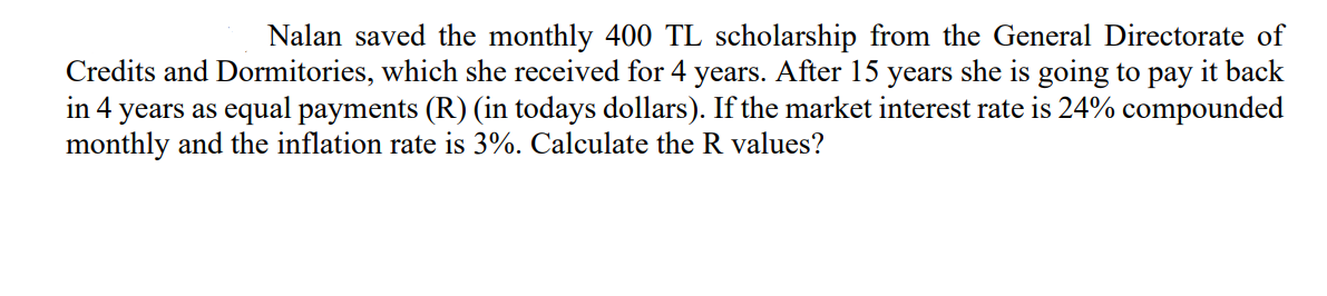 Nalan saved the monthly 400 TL scholarship from the General Directorate of
Credits and Dormitories, which she received for 4 years. After 15 years she is going to pay it back
in 4 years as equal payments (R) (in todays dollars). If the market interest rate is 24% compounded
monthly and the inflation rate is 3%. Calculate the R values?
