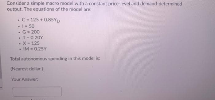 Consider a simple macro model with a constant price-level and demand-determined
output. The equations of the model are:
• C- 125 + 0.85YD
• I= 50
G = 200
T= 0.20Y
•X 125
• IM = 0.25Y
Total autonomous spending in this model is:
(Nearest dollar.)
Your Answer:
