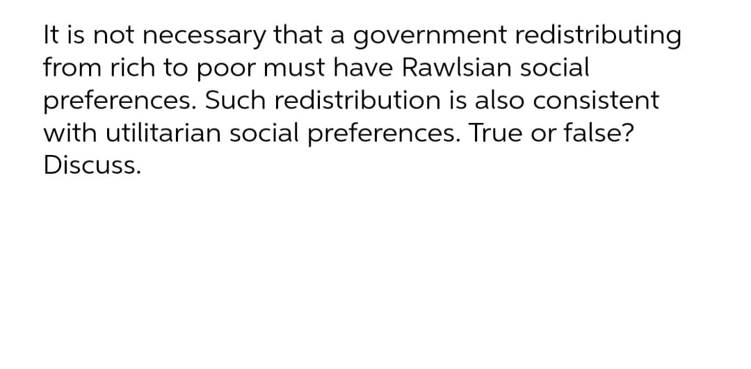 It is not necessary that a government redistributing
from rich to poor must have Rawlsian social
preferences. Such redistribution is also consistent
with utilitarian social preferences. True or false?
Discuss.
