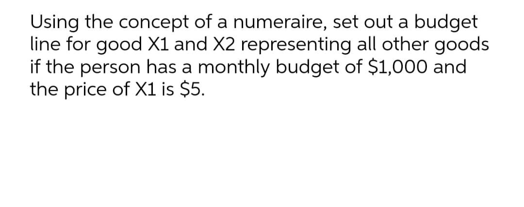 Using the concept of a numeraire, set out a budget
line for good X1 and X2 representing all other goods
if the person has a monthly budget of $1,000 and
the price of X1 is $5.
