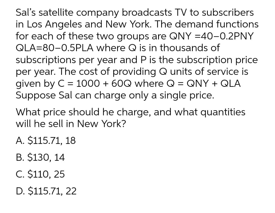 Sal's satellite company broadcasts TV to subscribers
in Los Angeles and New York. The demand functions
for each of these two groups are QNY =40-0.2PNY
QLA=80-0.5PLA where Q is in thousands of
subscriptions per year and P is the subscription price
per year. The cost of providing Q units of service is
given by C = 1000 + 60Q where Q
Suppose Sal can charge only a single price.
QNY + QLA
%3D
What price should he charge, and what quantities
will he sell in New York?
A. $115.71, 18
В. $130, 14
C. $110, 25
D. $115.71, 22
