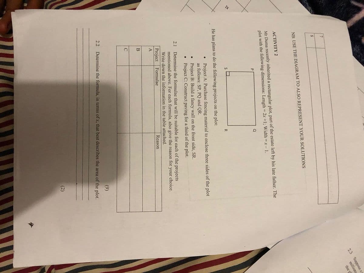 IX
7
8
NB: USE THE DIAGRAM TO ALSO REPRESENT YOUR SOLUTIONS
ACTIVITY 2
Mr Duma recently inherited a rectangular plot, part of the estate left by his late father. The
plot with the following dimensions: Length = 2x +1; Width = x - 1.
He has plans to do the following projects on the plot:
B
●
C
●
●
Q
R
2.1 Determine the formulae that will be suitable for each of the projects
mentioned above. For each formula, also give the reason for your choice.
Write down the information in the table attached.
Formulae
Reason
Project
A
Project A: Purchase fencing material to enclose three sides of the plot
as follows: SP, PQ and QR.
Project B: Build a fancy wall on the front side, SR.
Project C: Construct paving for a third of the plot.
(9)
2.2 Determine the formula, in terms of x, that best describes the area of the plot.
(2)
2.3 Supposex
millions
the pl