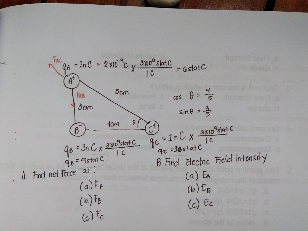 ge=1nC x-
FAC
nuteg
- 2n C - 2 XI0C v
3XI09 stert C
dignet2 bler .e
IC
=6statC
A'
5cm
moluoo e
FAB
o cos = =
1.b
%3D
3cm
blat.s
sine =
gherio.d
%3D
4cm
3X10 siat C
mol
48 =3n C x
3 XID stat C
IC
9c =36stat C
98=9stat C
B. Find Electnic Field Intensty
A. Find net Force at :
(a) Eg
(6) EB
(c) Ec. AOS=
(a)F
(6) Fo
(6) Fc
evode er
eno b
