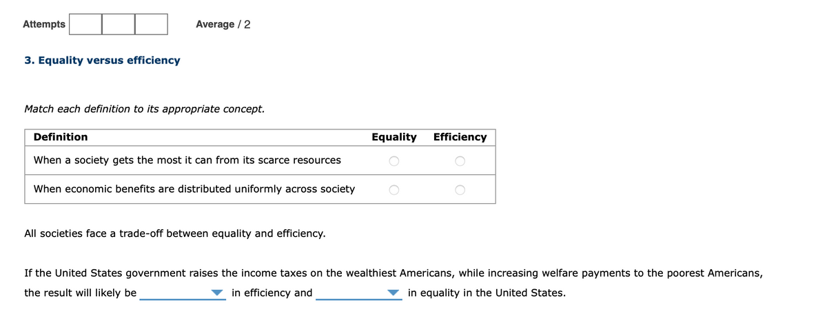 Attempts
Average / 2
3. Equality versus efficiency
Match each definition to its appropriate concept.
Definition
Equality
Efficiency
When a society gets the most it can from its scarce resources
When economic benefits are distributed uniformly across society
All societies face a trade-off between equality and efficiency.
If the United States government raises the income taxes on the wealthiest Americans, while increasing welfare payments to the poorest Americans,
the result will likely be
in efficiency and
in equality in the United States.
