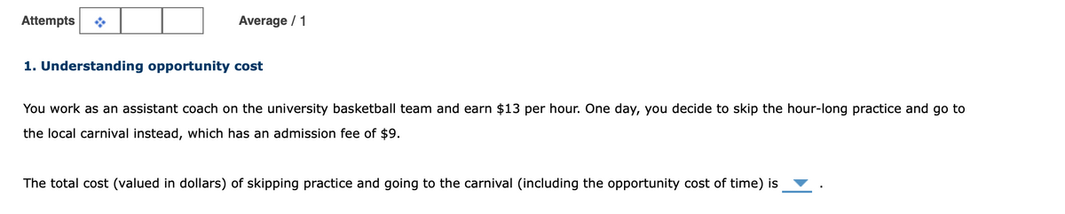 Attempts
Average / 1
1. Understanding opportunity cost
You work as an assistant coach on the university basketball team and earn $13 per hour. One day, you decide to skip the hour-long practice and go to
the local carnival instead, which has an admission fee of $9.
The total cost (valued in dollars) of skipping practice and going to the carnival (including the opportunity cost of time) is
