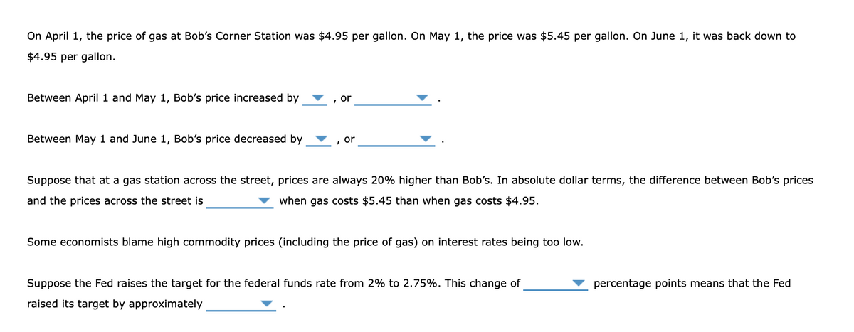 On April 1, the price of gas at Bob's Corner Station was $4.95 per gallon. On May 1, the price was $5.45 per gallon. On June 1, it was back down to
$4.95 per gallon.
Between April 1 and May 1, Bob's price increased by
or
Between May 1 and June 1, Bob's price decreased by
or
Suppose that at a gas station across the street, prices are always 20% higher than Bob's. In absolute dollar terms, the difference between Bob's prices
and the prices across the street is
when gas costs $5.45 than when gas costs $4.95.
Some economists blame high commodity prices (including the price of gas) on interest rates being too low.
Suppose the Fed raises the target for the federal funds rate from 2% to 2.75%. This change of
percentage points means that the Fed
raised its target by approximately
