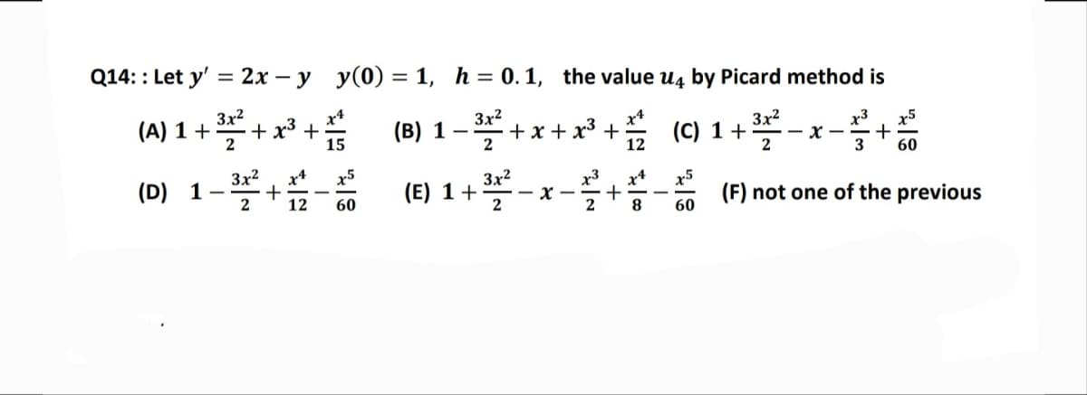 Q14: : Let y' = 2x -y
(A) 1 +
3²+x²³+
2
(D) 1
3x²
2
+
y(0) = 1, h = 0.1, the value U4 by Picard method is
(B) 1 - 3³² + x + x³ + 1/2
(C) 1 +
-32²2-x-²+
15
2
60
x4
x5
(E) 1 + 322²-
-x-
(F) not one of the previous
12 60
8 60
~~
+
