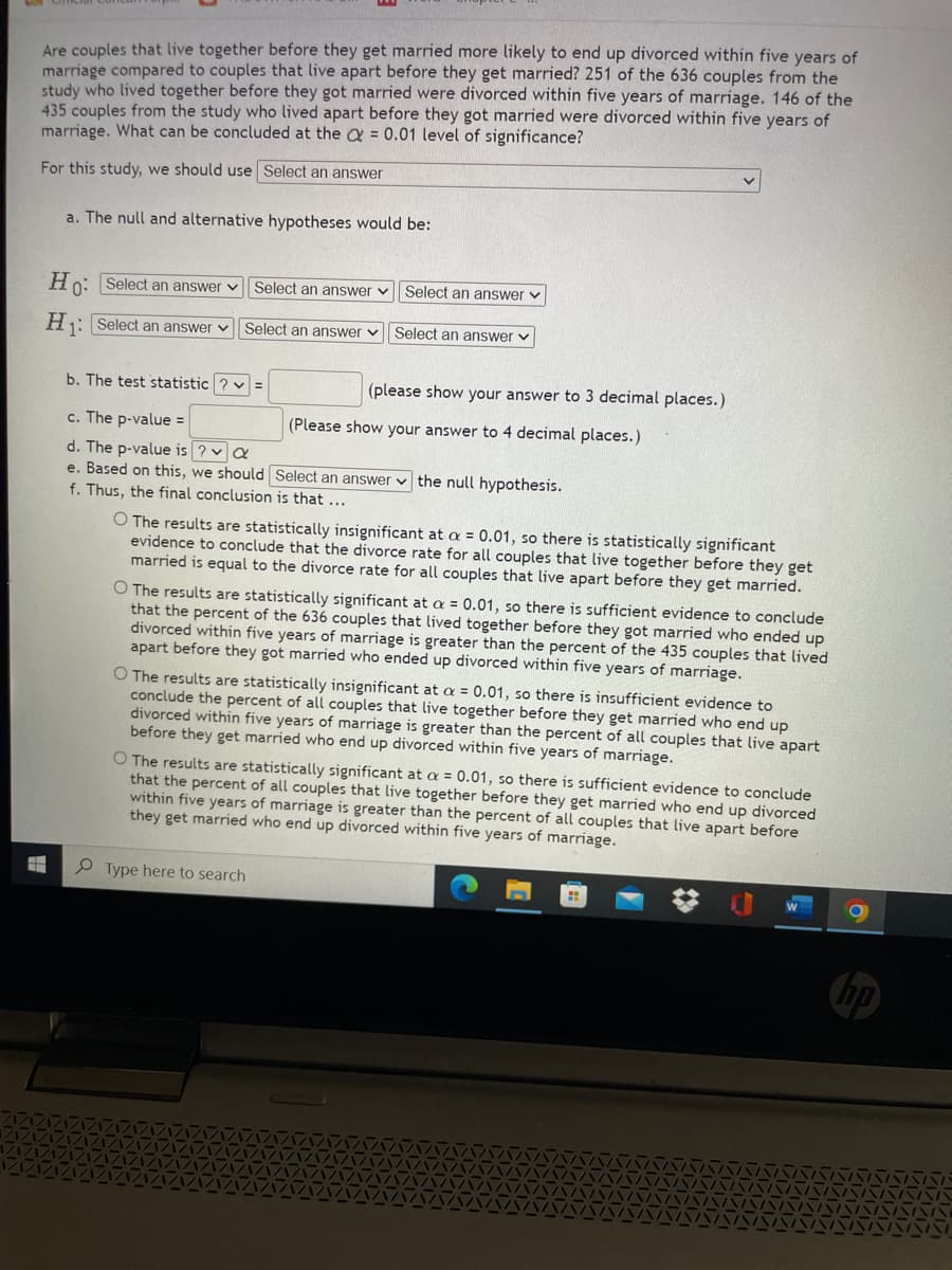 Are couples that live together before they get married more likely to end up divorced within five years of
marriage compared to couples that live apart before they get married? 251 of the 636 couples from the
study who lived together before they got married were divorced within five years of marriage. 146 of the
435 couples from the study who lived apart before they got married were divorced within five years of
marriage. What can be concluded at the Q = 0.01 level of significance?
For this study, we should use Select an answer
a. The null and alternative hypotheses would be:
Hn: Select an answer v Select an answer v
Select an answer v
H1: Select an answer v
Select an answer v Select an answer v
b. The test statistic ? v =
(please show your answer to 3 decimal places.)
c. The p-value =
(Please show your answer to 4 decimal places.)
d. The p-value is ? v a
e. Based on this, we should Select an answer v the null hypothesis.
Thus, the final conclusion is that ...
O The results are statistically insignificant at a = 0.01, so there is statistically significant
evidence to conclude that the divorce rate for all couples that live together before they get
married is equal to the divorce rate for all couples that live apart before they get married.
O The results are statistically significant at a = 0.01, so there is sufficient evidence to conclude
that the percent of the 636 couples that lived together before they got married who ended up
divorced within five years of marriage is greater than the percent of the 435 couples that lived
apart before they got married who ended up divorced within five years of marriage.
O The results are statistically insignificant at a = 0.01, so there is insufficient evidence to
conclude the percent of all couples that live together before they get married who end up
divorced within five years of marriage is greater than the percent of all couples that live apart
before they get married who end up divorced within five years of marriage.
O The results are statistically significant at a = 0.01, so there is sufficient evidence to conclude
that the percent of all couples that live together before they get married who end up divorced
within five years of marriage is greater than the percent of all couples that live apart before
they get married who end up divorced within five years of marriage.
P Type here to search
hp
