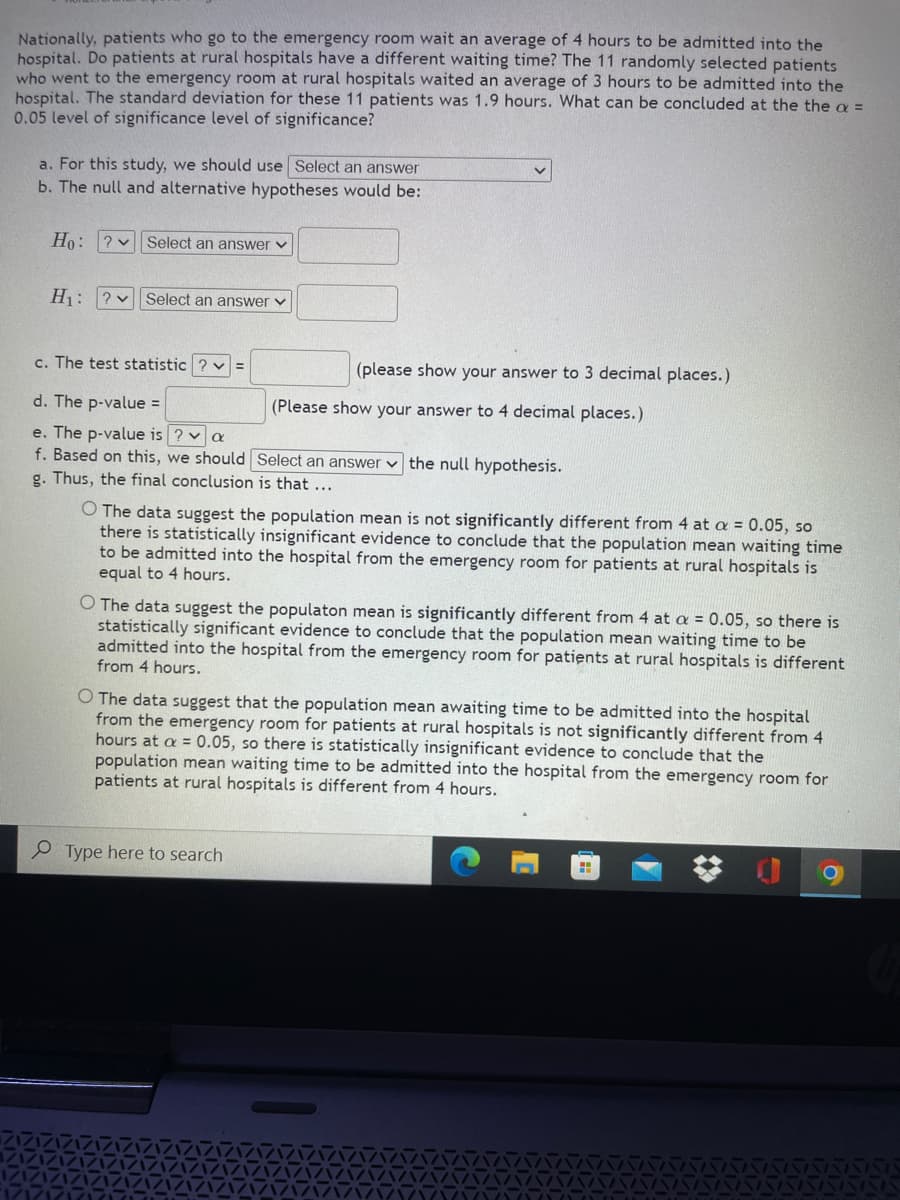 Nationally, patients who go to the emergency room wait an average of 4 hours to be admitted into the
hospital. Do patients at rural hospitals have a different waiting time? The 11 randomly selected patients
who went to the emergency room at rural hospitals waited an average of 3 hours to be admitted into the
hospital. The standard deviation for these 11 patients was 1.9 hours. What can be concluded at the the a =
0.05 level of significance level of significance?
a. For this study, we should use Select an answer
b. The null and alternative hypotheses would be:
Ho: ? v Select an answer v
H: ?v Select an answer v
c. The test statistic ? v =
(please show your answer to 3 decimal places.)
d. The p-value =
(Please show your answer to 4 decimal places.)
e. The p-value is ? va
f. Based on this, we should Select an answer v the null hypothesis.
g. Thus, the final conclusion is that...
The data suggest the population mean is not significantly different from 4 at a = 0.05, so
there is statistically insignificant evidence to conclude that the population mean waiting time
to be admitted into the hospital from the emergency room for patients at rural hospitals is
equal to 4 hours.
O The data suggest the populaton mean is significantly different from 4 at a = 0.05, so there is
statistically significant evidence to conclude that the population mean waiting time to be
admitted into the hospital from the emergency room for patients at rural hospitals is different
from 4 hours.
O The data suggest that the population mean awaiting time to be admitted into the hospital
from the emergency room for patients at rural hospitals is not significantly different from 4
hours at a = 0.05, so there is statistically insignificant evidence to conclude that the
population mean waiting time to be admitted into the hospital from the emergency room for
patients at rural hospitals is different from 4 hours.
P Type here to search
