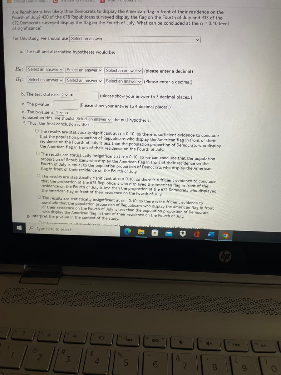 D...
CUN Official Cancuh Alr.
Are Republicans less likely than Democrats to display the American flag in front of their residence on the
Fourth of July? 420 of the 678 Republicans surveyed display the flag on the Fourth of July and 433 of the
672 Democrats surveyed display the flag on the Fourth of July. What can be concluded at the a = 0.10 level
of significance?
%3D
For this study, we should use Select an answer
a. The null and alternative hypotheses would be:
Ho: Select an answer v Select an answer v Select an answer v (please enter a decimal)
H: Select an answer v Select an answer v Select an answer v (Please enter a decimal)
b. The test statistic ? v =
(please show your answer to 3 decimal places.)
c. The p-value =
(Please show your answer to 4 decimal places.)
d. The p-value is ? v a
e. Based on this, we should Select an answer v the null hypothesis.
f. Thus, the final conclusion is that ...
O The results are statistically significant at a = 0.10, so there is sufficient evidence to conclude
that the population proportion of Republicans who display the American flag in front of their
residence on the Fourth of July is less than the population proportion of Democrats who display
the American flag in front of their residence on the Fourth of July.
O The results are statistically insignificant at a = 0.10, so we can conclude that the population
proportion of Republicans who display the American flag in front of their residence on the
Fourth of July is equal to the population proportion of Democrats who display the American
flag in front of their residence on the Fourth of July.
O The results are statistically significant at a = 0.10, so there is sufficient evidence to conclude
that the proportion of the 678 Republicans who displayed the American flag in front of their
residence on the Fourth of July is less than the proportion of the 672 Democrats who displayed
the American flag in front of their residence on the Fourth of July.
O The results are statistically insignificant at a = 0.10, so there is insufficient evidence to
conclude that the population proportion of Republicans who display the American flag in front
of their residence on the Fourth of July is less than the population proportion of Democrats
who display the American flag in front of their residence on the Fourth of July.
g. Interpret the p-value in the context of the study.
DKthe noreontaall Demublienne he dienlythe
flag in fcen
P Type here to search
Is
16
IOI
10
19
144
4+
ho
%23
24
&
3
4.
08.
9.
5
