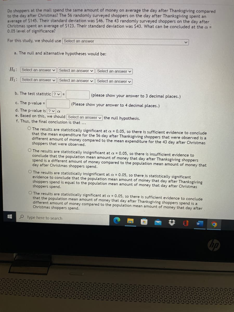 Do shoppers at the mall spend the same amount of money on average the day after Thanksgiving compared
to the day after Christmas? The 56 randomly surveyed shoppers on the day after Thanksgiving spent an
average of $145. Their standard deviation was $46. The 43 randomly surveyed shoppers on the day after
Christmas spent an average of $123. Their standard deviation was $43. What can be concluded at the a =
0.05 level of significance?
For this study, we should use Select an answer
a. The null and alternative hypotheses would be:
Ho: Select an answer v Select an answer
Select an answer v
H: Select an answer v Select an answer v Select an answer v
b. The test statistic ? v =
(please show your answer to 3 decimal places.)
c. The p-value =
(Please show your answer to 4 decimal places.)
d. The p-value is ? v a
e. Based on this, we should Select an answer v the null hypothesis.
f. Thus, the final conclusion is that ...
O The results are statistically significant at a = 0.05, so there is sufficient evidence to conclude
that the mean expenditure for the 56 day after Thanksgiving shoppers that were observed is a
different amount of money compared to the mean expenditure for the 43 day after Christmas
shoppers that were observed.
O The results are statistically insignificant at a = 0.05, so there is insufficient evidence to
conclude that the population mean amount of money that day after Thanksgiving shoppers
spend is a different amount of money compared to the population mean amount of money that
day after Christmas shoppers spend.
O The results are statistically insignificant at a = 0.05, so there is statistically significant
evidence to conclude that the population mean amount of money that day after Thanksgiving
shoppers spend is equal to the population mean amount of money that day after Christmas
shoppers spend.
O The results are statistically significant at a = 0.05, so there is sufficient evidence to conclude
that the population mean amount of money that day after Thanksgiving shoppers spend is a
different amount of money compared to the population mean amount of money that day after
Christmas shoppers spend.
Type here to search
hp
