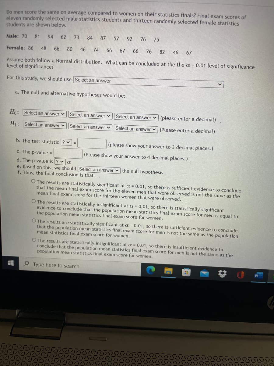 Do men score the same on average compared to women on their statistics finals? Final exam scores of
eleven randomly selected male statistics students and thirteen randomly selected female statistics
students are shown below.
Male: 70
81
94
62 73
84 87
57 92
76
75
Female: 86
48 66
80
46 74 66 67
66 76
82
46
67
Assume both follow a Normal distribution. What can be concluded at the the a = 0.01 level of significance
level of significance?
For this study, we should use Select an answer
a. The null and alternative hypotheses would be:
Ho: Select an answer v
Select an answer v
Select an answer v (please enter a decimal)
H1: Select an answer v
Select an answer v
Select an answer v (Please enter a decimal)
b. The test statistic ? v
(please show your answer to 3 decimal places.)
c. The p-value =
(Please show your answer to 4 decimal places.)
d. The p-value is ? v a
e. Based on this, we should Select an answer v the null hypothesis.
f. Thus, the final conclusion is that ...
O The results are statistically significant at a = 0.01, so there is sufficient evidence to conclude
that the mean final exam score for the eleven men that were observed is not the same as the
mean final exam score for the thirteen women that were observed.
O The results are statistically insignificant at a = 0.01, so there is statistically significant
evidence to conclude that the population mean statistics final exam score for men is equal to
the population mean statistics final exam score for women.
O The results are statistically significant at a = 0.01, so there is sufficient evidence to conclude
that the population mean statistics final exam score for men is not the same as the population
mean statistics final exam score for women.
O The results are statistically insignificant at a = 0.01, so there is insufficient evidence to
conclude that the population mean statistics final exam score for men is not the same as the
population mean statistics final exam score for women.
e Type here to search
