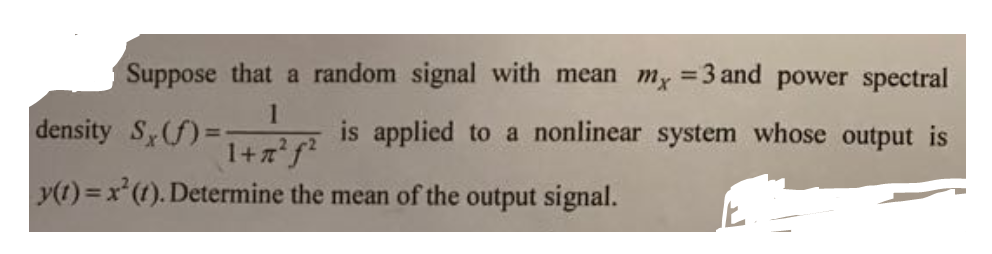 Suppose that a random signal with mean my =3 and power spectral
%3D
density S(f)%3D
is applied to a nonlinear system whose output is
1+zf²
y(t) = x(t). Determine the mean of the output signal.
