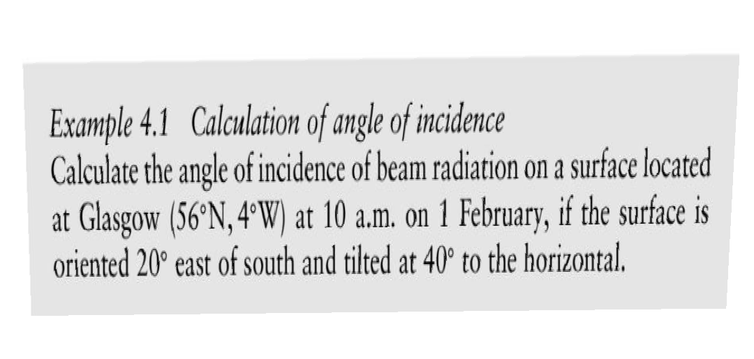 Example 4.1 Calculation of angle of incidence
Calculate the angle of incidence of beam radiation on a surface located
at Glasgow (56°N, 4°W) at 10 a.m. on 1 February, if the surface is
oriented 20° east of south and tilted at 40° to the horizontal.
