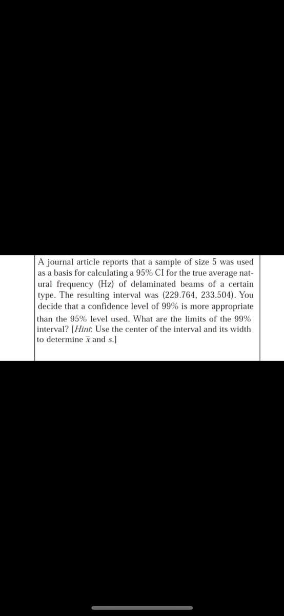 A journal article reports that a sample of size 5 was used
as a basis for calculating a 95% CI for the true average nat-
ural frequency (Hz) of delaminated beams of a certain
type. The resulting interval was (229.764, 233.504). You
decide that a confidence level of 99% is more appropriate
than the 95% level used. What are the limits of the 99%
interval? [Hint: Use the center of the interval and its width
to determine x and s.]
