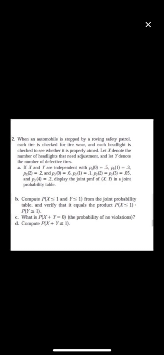 2. When an automobile is stopped by a roving safety patrol,
each tire is checked for tire wear, and each headlight is
checked to see whether it is properly aimed. Let X denote the
number of headlights that need adjustment, and let Ydenote
the number of defective tires.
a. If X and Y are independent with p(0) = .5, p(1) = .3,
Px{2) = .2, and p;(0) = .6. p(1) = .1. P;{2) = p;(3) = .05,
and p,(4) = .2, display the joint pmf of (X, Y) in a joint
probability table.
b. Compute P(Xsl and Y< 1) from the joint probability
table, and verify that it equals the product P(X<1)·
P(Y< 1).
c. What is P(X+ Y= 0) (the probability of no violations)?
d. Compute P(X+ Y< 1).
