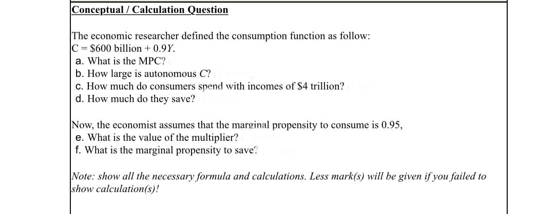 Conceptual / Calculation Question
The economic researcher defined the consumption function as follow:
C = $600 billion + 0.9Y,
a. What is the MPC?
b. How large is autonomous C?
c. How much do consumers spend with incomes of $4 trillion?
d. How much do they save?
Now, the economist assumes that the marginal propensity to consume is 0.95,
e. What is the value of the multiplier?
f. What is the marginal propensity to save?
Note: show all the necessary formula and calculations. Less mark(s) will be given if you failed to
show calculation(s)!
