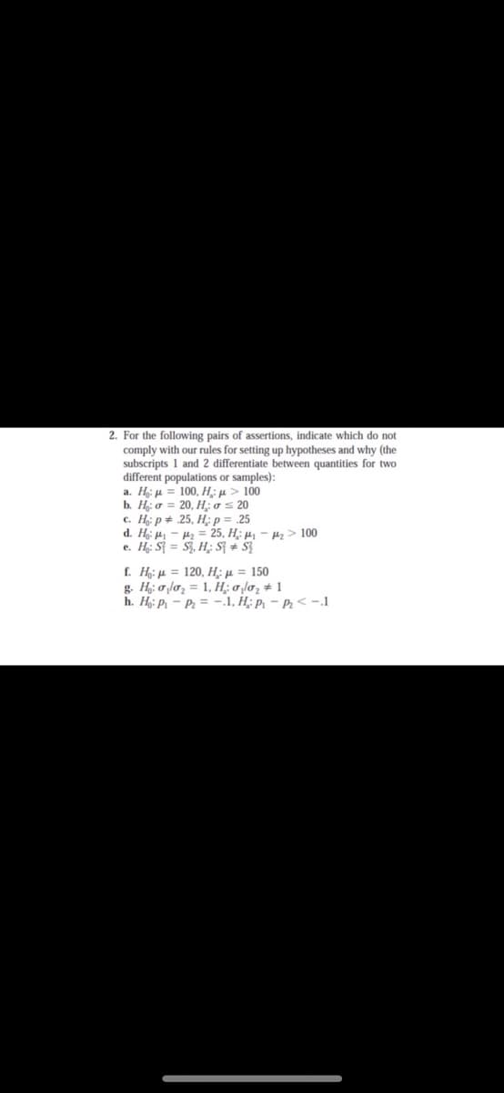 2. For the following pairs of assertions, indicate which do not
comply with our rules for setting up hypotheses and why (the
subscripts 1 and 2 differentiate between quantities for two
different populations or samples):
a. H: µ = 100, H;: µ > 100
b. H: ở = 20, H; 0 < 20
с. Нр* 25, Н; р 3 25
d. H µ – 4z = 25, H;: µ, – µz > 100
e. H;: S{ = S, H;: S{ # $3
Ε μ 120, Η μ 150
g. H: oloz = 1, H;: o l02 # 1
h. H: P - P2 = -.1, H; p – P2< -.1
