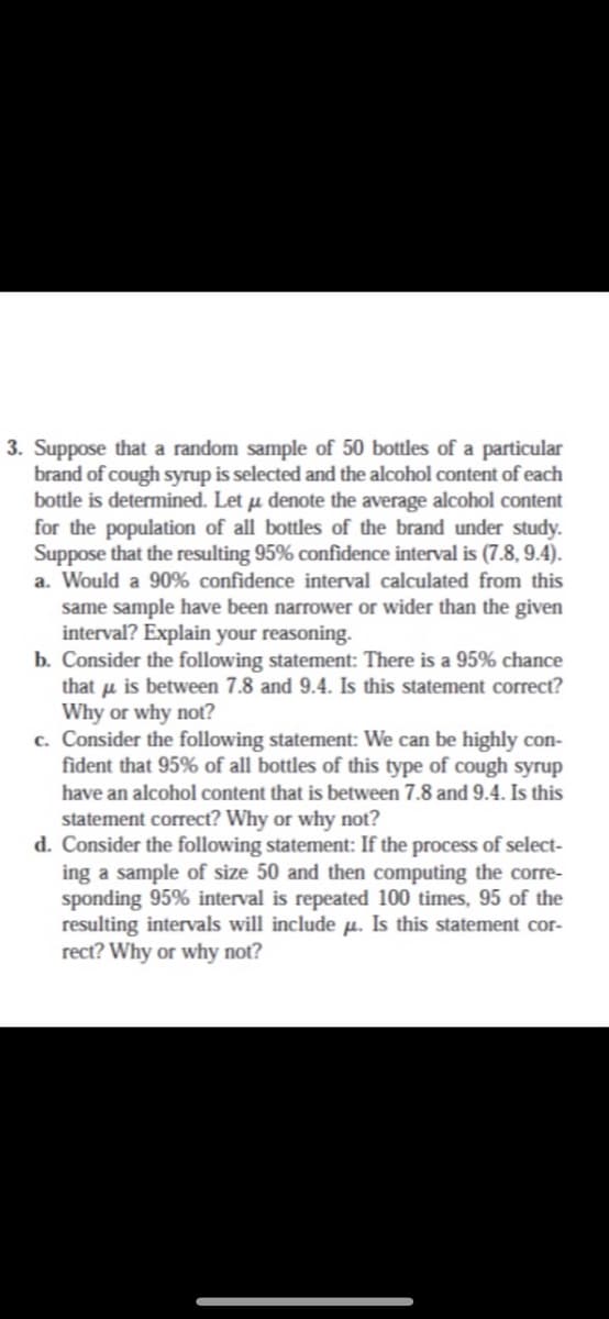 3. Suppose that a random sample of 50 bottles of a particular
brand of cough syrup is selected and the alcohol content of each
bottle is determined. Let µ denote the average alcohol content
for the population of all bottles of the brand under study.
Suppose that the resulting 95% confidence interval is (7.8, 9.4).
a. Would a 90% confidence interval calculated from this
same sample have been narrower or wider than the given
interval? Explain your reasoning.-
b. Consider the following statement: There is a 95% chance
that u is between 7.8 and 9.4. Is this statement correct?
Why or why not?
c. Consider the following statement: We can be highly con-
fident that 95% of all bottles of this type of cough syrup
have an alcohol content that is between 7.8 and 9.4. Is this
statement correct? Why or why not?
d. Consider the following statement: If the process of select-
ing a sample of size 50 and then computing the corre-
sponding 95% interval is repeated 100 times, 95 of the
resulting intervals will include p. Is this statement cor-
rect? Why or why not?
