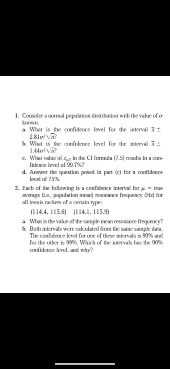 1. Consider a normal population distribution with the value of o
known.
a. What is the confidence level for the interval t
2.81o/ Vn?
b. What is the confidence level for the interval t
1.44o/Vĩ?
c. What value of zz in the CI formula (7.5) results in a con-
fidence level of 99.7%?
d. Answer the question posed in part (c) for a confidence
level of 75%.
2. Each of the following is a confidence interval for µ = true
average (i.e., population mean) resonance frequency (Hz) for
all tennis rackets of a certain type:
(114.4, 115.6) (114.1, 115.9)
a. What is the value of the sample mean resonance frequency?
b. Both intervals were calculated from the same sample data.
The confidence level for one of these intervals is 90% and
for the other is 99%. Which of the intervals has the 90%
confidence level, and why?
