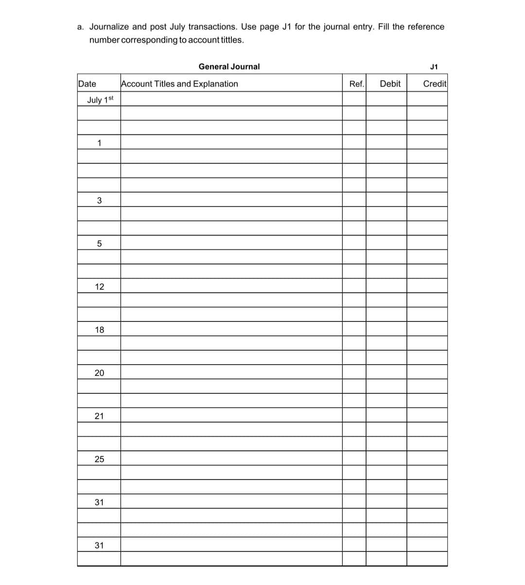 a. Journalize and post July transactions. Use page J1 for the journal entry. Fill the reference
number corresponding to account tittles.
General Journal
J1
Date
Account Titles and Explanation
Ref.
Debit
Credit
July 1st
1
12
18
20
21
31
31
25
