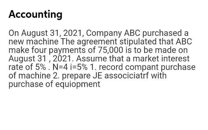 Accounting
On August 31, 2021, Company ABC purchased a
new machine The agreement stipulated that ABC
make four payments of 75,000 is to be made on
August 31, 2021. Assume that a market interest
rate of 5% . N=4 i=5% 1. record compant purchase
of machine 2. prepare JE associciatrf with
purchase of equiopment
