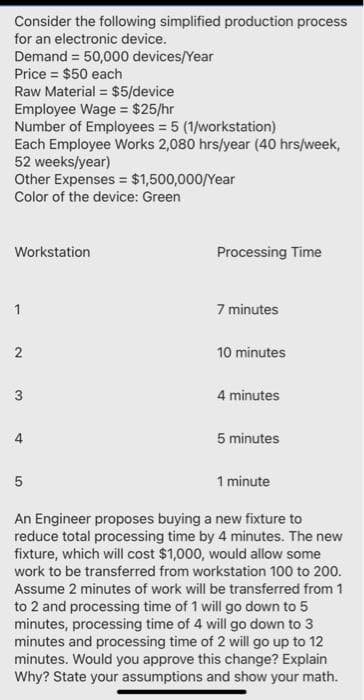 Consider the following simplified production process
for an electronic device.
Demand = 50,000 devices/Year
Price = $50 each
Raw Material = $5/device
Employee Wage = $25/hr
Number of Employees = 5 (1/workstation)
Each Employee Works 2,080 hrs/year (40 hrs/week,
52 weeks/year)
Other Expenses = $1,500,000/Year
Color of the device: Green
Workstation
Processing Time
7 minutes
1
10 minutes
3
4 minutes
5 minutes
1 minute
An Engineer proposes buying a new fixture to
reduce total processing time by 4 minutes. The new
fixture, which will cost $1,000, would allow some
work to be transferred from workstation 100 to 200.
Assume 2 minutes of work will be transferred from 1
to 2 and processing time of 1 will go down to 5
minutes, processing time of 4 will go down to 3
minutes and processing time of 2 will go up to 12
minutes. Would you approve this change? Explain
Why? State your assumptions and show your math.
