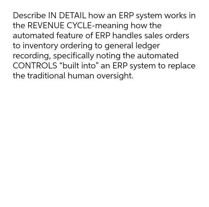 Describe IN DETAIL how an ERP system works in
the REVENUE CYCLE-meaning how the
automated feature of ERP handles sales orders
to inventory ordering to general ledger
recording, specifically noting the automated
CONTROLS “built into" an ERP system to replace
the traditional human oversight.
