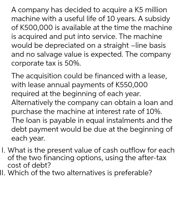 A company has decided to acquire a K5 million
machine with a useful life of 10 years. A subsidy
of K500,000 is available at the time the machine
is acquired and put into service. The machine
would be depreciated on a straight -line basis
and no salvage value is expected. The company
corporate tax is 50%.
The acquisition could be financed with a lease,
with lease annual payments of K550,000
required at the beginning of each year.
Alternatively the company can obtain a loan and
purchase the machine at interest rate of 10%.
The loan is payable in equal instalments and the
debt payment would be due at the beginning of
each year.
I. What is the present value of cash outflow for each
of the two financing options, using the after-tax
cost of debt?
II. Which of the two alternatives is preferable?
