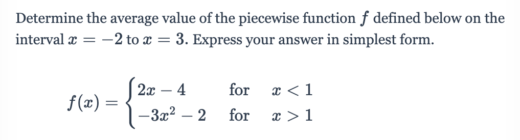 Determine the average value of the piecewise function f defined below on the
-2 to x = 3. Express your answer in simplest form.
interval x =
2x – 4
for
x < 1
f (x) =
-3x2
2
for
x > 1
|
