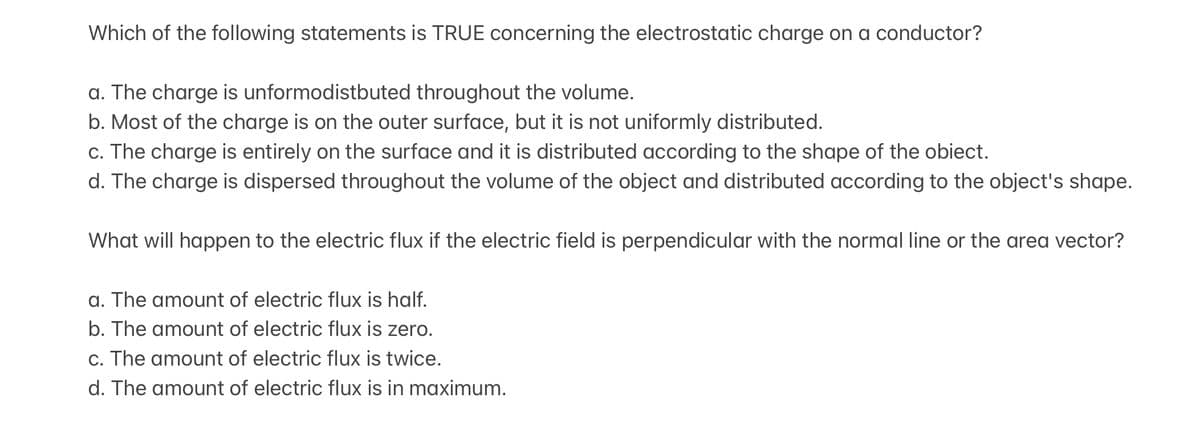 Which of the following statements is TRUE concerning the electrostatic charge on a conductor?
a. The charge is unformodistbuted throughout the volume.
b. Most of the charge is on the outer surface, but it is not uniformly distributed.
c. The charge is entirely on the surface and it is distributed according to the shape of the obiect.
d. The charge is dispersed throughout the volume of the object and distributed according to the object's shape.
What will happen to the electric flux if the electric field is perpendicular with the normal line or the area vector?
a. The amount of electric flux is half.
b. The amount of electric flux is zero.
c. The amount of electric flux is twice.
d. The amount of electric flux is in maximum.