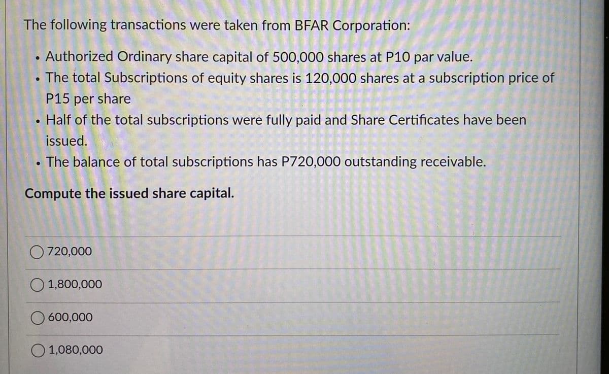 The following transactions were taken from BFAR Corporation:
Authorized Ordinary share capital of 500,000 shares at P10 par value.
• The total Subscriptions of equity shares is 120,000 shares at a subscription price of
P15 per share
Half of the total subscriptions were fully paid and Share Certificates have been
issued.
The balance of total subscriptions has P720,000 outstanding receivable.
Compute the issued share capital.
●
O 720,000
O 1,800,000
O 600,000
O 1,080,000