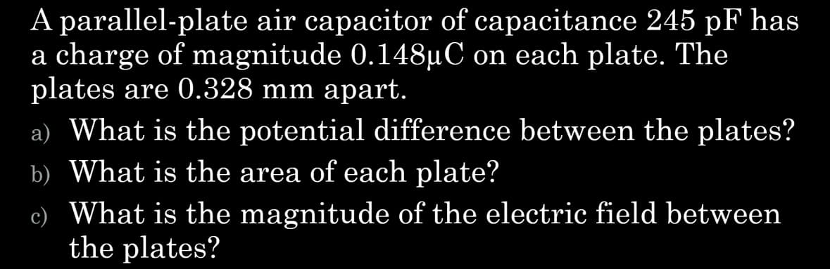 A parallel-plate air capacitor of capacitance 245 pF has
a charge of magnitude 0.148µC on each plate. The
plates are 0.328 mm apart.
a) What is the potential difference between the plates?
b) What is the area of each plate?
c) What is the magnitude of the electric field between
the plates?