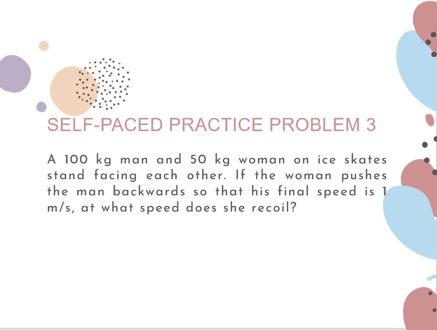 SELF-PACED PRACTICE PROBLEM 3
A 100 kg man and 50 kg woman on ice skates
stand facing each other. If the woman pushes
the man backwards so that his final speed is 1
m/s, at what speed does she recoil?